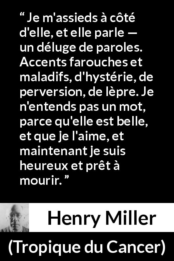 Citation de Henry Miller sur l'amour tirée de Tropique du Cancer - Je m'assieds à côté d'elle, et elle parle — un déluge de paroles. Accents farouches et maladifs, d'hystérie, de perversion, de lèpre. Je n'entends pas un mot, parce qu'elle est belle, et que je l'aime, et maintenant je suis heureux et prêt à mourir.