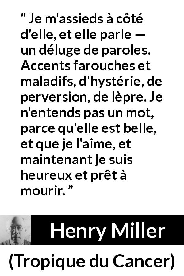 Citation de Henry Miller sur l'amour tirée de Tropique du Cancer - Je m'assieds à côté d'elle, et elle parle — un déluge de paroles. Accents farouches et maladifs, d'hystérie, de perversion, de lèpre. Je n'entends pas un mot, parce qu'elle est belle, et que je l'aime, et maintenant je suis heureux et prêt à mourir.