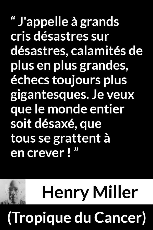 Citation de Henry Miller sur le monde tirée de Tropique du Cancer - J'appelle à grands cris désastres sur désastres, calamités de plus en plus grandes, échecs toujours plus gigantesques. Je veux que le monde entier soit désaxé, que tous se grattent à en crever !