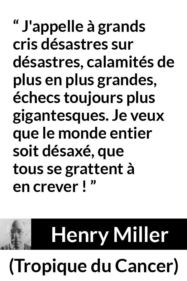 Citation de Henry Miller sur le monde tirée de Tropique du Cancer - J'appelle à grands cris désastres sur désastres, calamités de plus en plus grandes, échecs toujours plus gigantesques. Je veux que le monde entier soit désaxé, que tous se grattent à en crever !