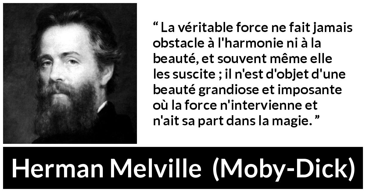 Citation de Herman Melville sur la force tirée de Moby-Dick - La véritable force ne fait jamais obstacle à l'harmonie ni à la beauté, et souvent même elle les suscite ; il n'est d'objet d'une beauté grandiose et imposante où la force n'intervienne et n'ait sa part dans la magie.