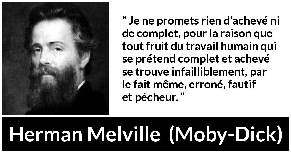 Citation de Herman Melville sur la perfection tirée de Moby-Dick - Je ne promets rien d'achevé ni de complet, pour la raison que tout fruit du travail humain qui se prétend complet et achevé se trouve infailliblement, par le fait même, erroné, fautif et pécheur.