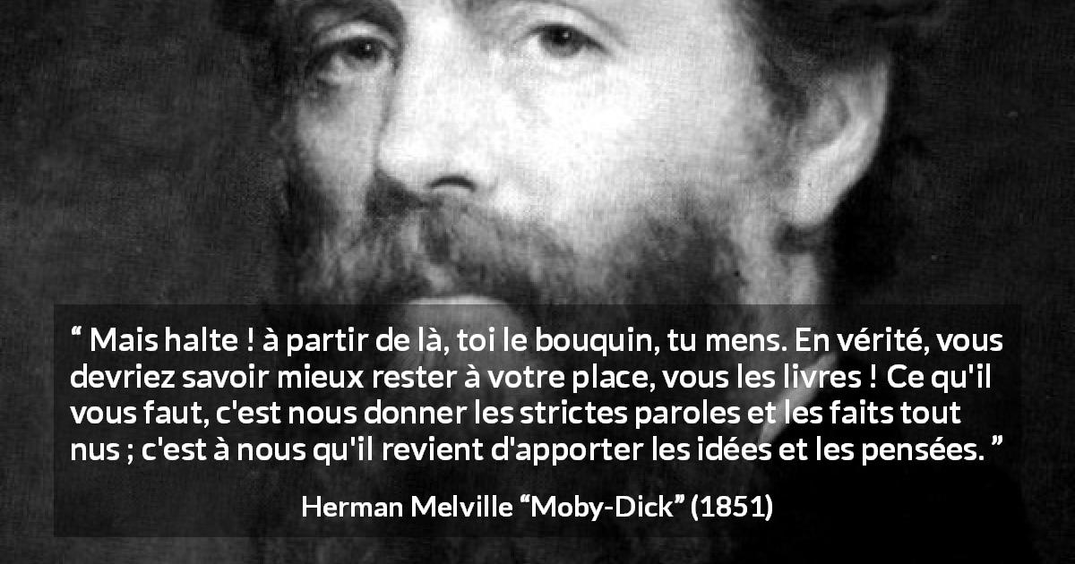 Citation de Herman Melville sur la réflexion tirée de Moby-Dick - Mais halte ! à partir de là, toi le bouquin, tu mens. En vérité, vous devriez savoir mieux rester à votre place, vous les livres ! Ce qu'il vous faut, c'est nous donner les strictes paroles et les faits tout nus ; c'est à nous qu'il revient d'apporter les idées et les pensées.