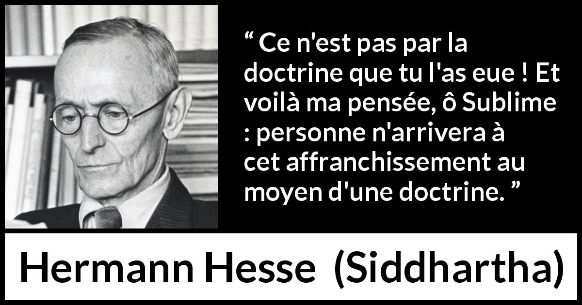 Citation de Hermann Hesse sur la doctrine tirée de Siddhartha - Ce n'est pas par la doctrine que tu l'as eue ! Et voilà ma pensée, ô Sublime : personne n'arrivera à cet affranchissement au moyen d'une doctrine.