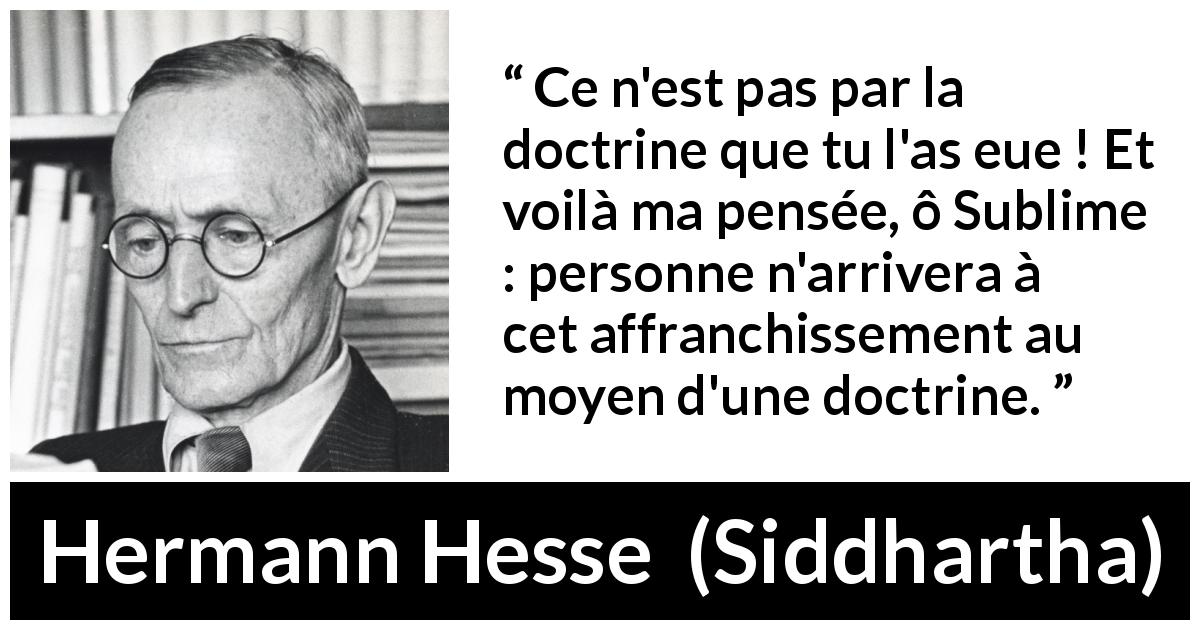 Citation de Hermann Hesse sur la doctrine tirée de Siddhartha - Ce n'est pas par la doctrine que tu l'as eue ! Et voilà ma pensée, ô Sublime : personne n'arrivera à cet affranchissement au moyen d'une doctrine.