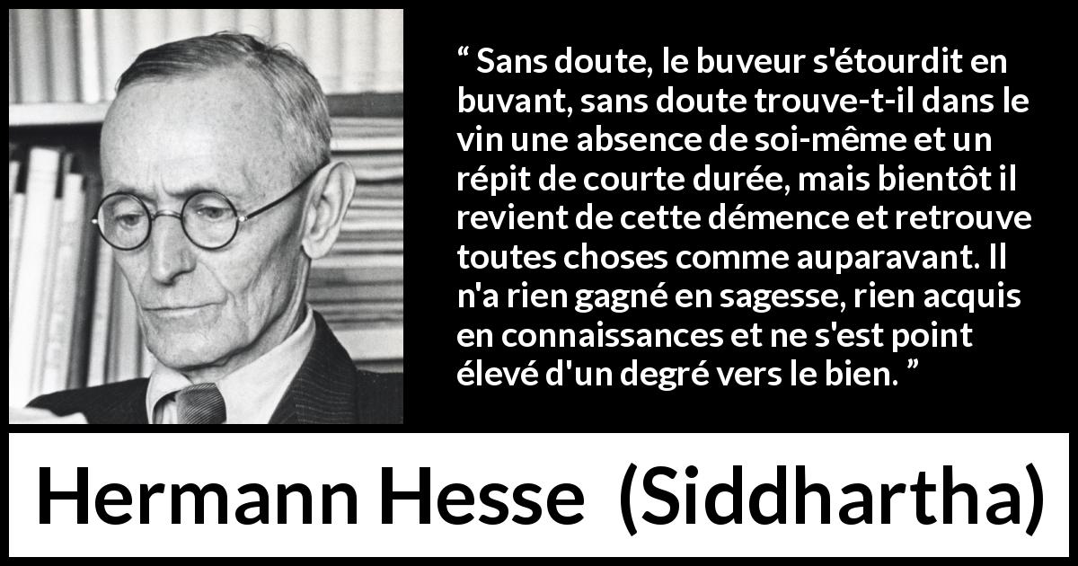 Citation de Hermann Hesse sur la sagesse tirée de Siddhartha - Sans doute, le buveur s'étourdit en buvant, sans doute trouve-t-il dans le vin une absence de soi-même et un répit de courte durée, mais bientôt il revient de cette démence et retrouve toutes choses comme auparavant. Il n'a rien gagné en sagesse, rien acquis en connaissances et ne s'est point élevé d'un degré vers le bien.