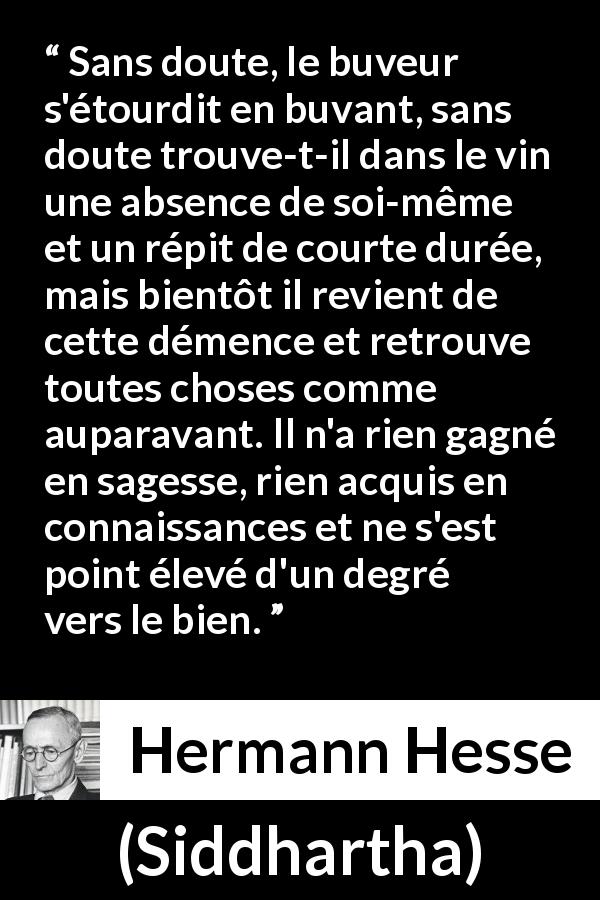 Citation de Hermann Hesse sur la sagesse tirée de Siddhartha - Sans doute, le buveur s'étourdit en buvant, sans doute trouve-t-il dans le vin une absence de soi-même et un répit de courte durée, mais bientôt il revient de cette démence et retrouve toutes choses comme auparavant. Il n'a rien gagné en sagesse, rien acquis en connaissances et ne s'est point élevé d'un degré vers le bien.