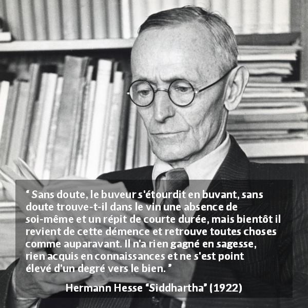 Citation de Hermann Hesse sur la sagesse tirée de Siddhartha - Sans doute, le buveur s'étourdit en buvant, sans doute trouve-t-il dans le vin une absence de soi-même et un répit de courte durée, mais bientôt il revient de cette démence et retrouve toutes choses comme auparavant. Il n'a rien gagné en sagesse, rien acquis en connaissances et ne s'est point élevé d'un degré vers le bien.