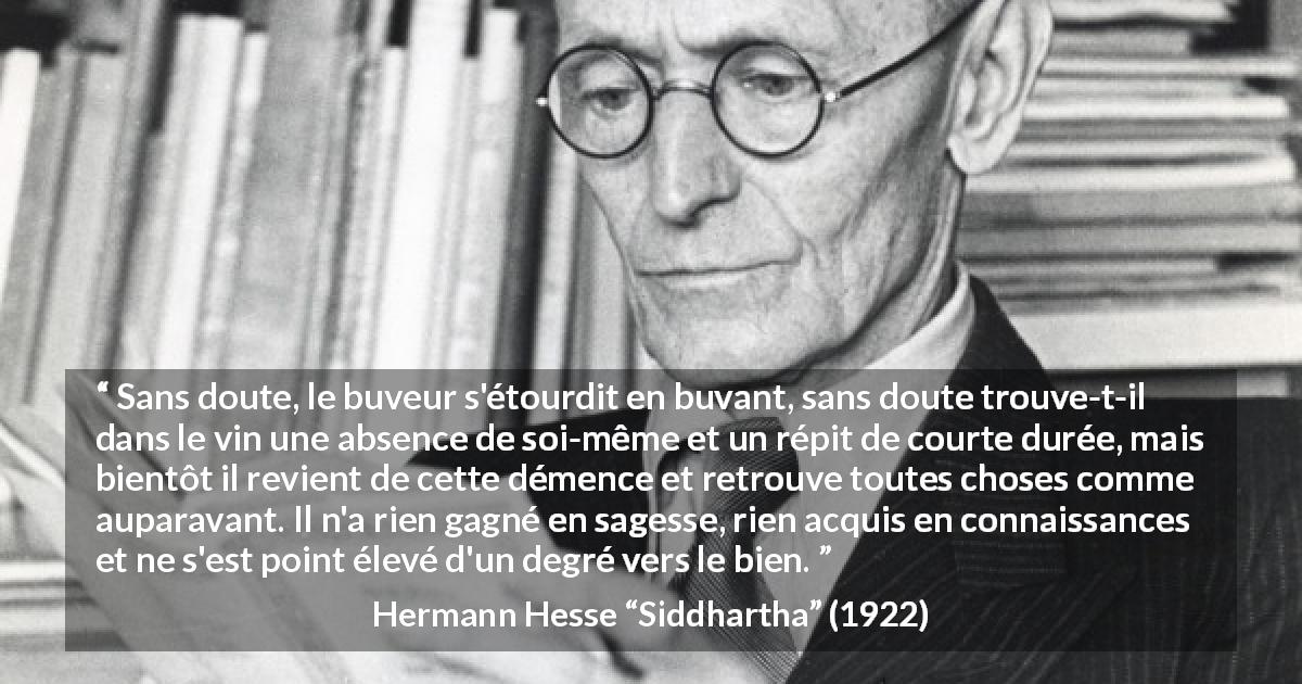 Citation de Hermann Hesse sur la sagesse tirée de Siddhartha - Sans doute, le buveur s'étourdit en buvant, sans doute trouve-t-il dans le vin une absence de soi-même et un répit de courte durée, mais bientôt il revient de cette démence et retrouve toutes choses comme auparavant. Il n'a rien gagné en sagesse, rien acquis en connaissances et ne s'est point élevé d'un degré vers le bien.