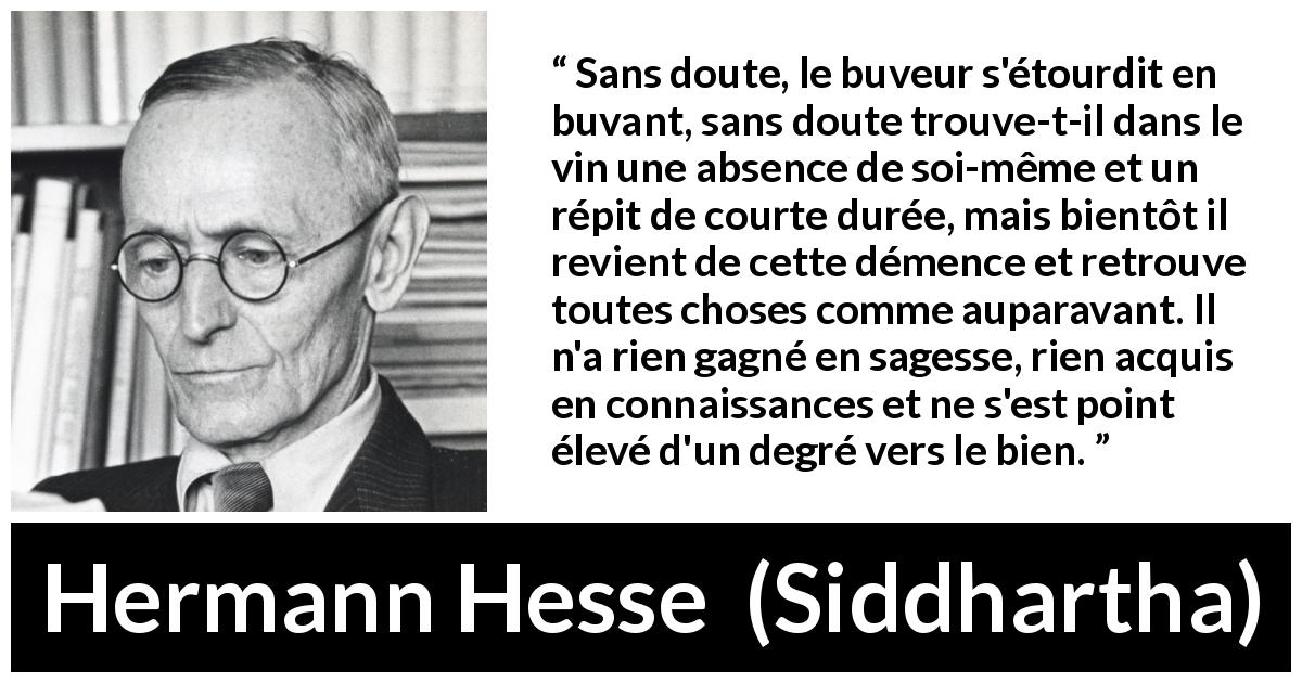 Citation de Hermann Hesse sur la sagesse tirée de Siddhartha - Sans doute, le buveur s'étourdit en buvant, sans doute trouve-t-il dans le vin une absence de soi-même et un répit de courte durée, mais bientôt il revient de cette démence et retrouve toutes choses comme auparavant. Il n'a rien gagné en sagesse, rien acquis en connaissances et ne s'est point élevé d'un degré vers le bien.