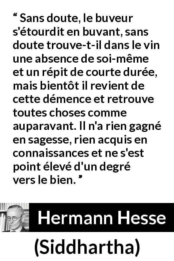 Citation de Hermann Hesse sur la sagesse tirée de Siddhartha - Sans doute, le buveur s'étourdit en buvant, sans doute trouve-t-il dans le vin une absence de soi-même et un répit de courte durée, mais bientôt il revient de cette démence et retrouve toutes choses comme auparavant. Il n'a rien gagné en sagesse, rien acquis en connaissances et ne s'est point élevé d'un degré vers le bien.