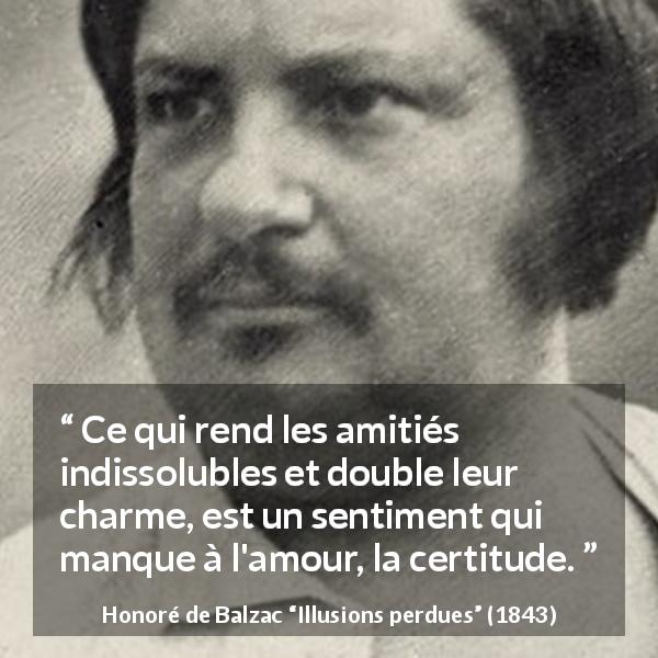 Citation de Honoré de Balzac sur l'amour tirée d'Illusions perdues - Ce qui rend les amitiés indissolubles et double leur charme, est un sentiment qui manque à l'amour, la certitude.