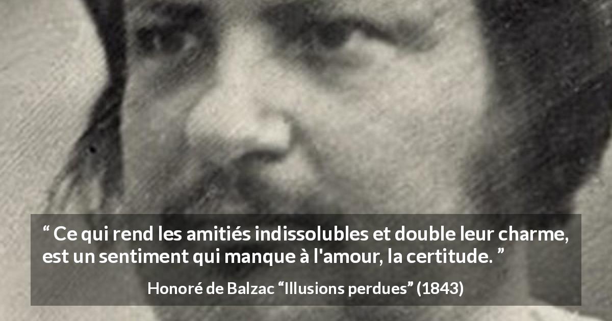 Citation de Honoré de Balzac sur l'amour tirée d'Illusions perdues - Ce qui rend les amitiés indissolubles et double leur charme, est un sentiment qui manque à l'amour, la certitude.