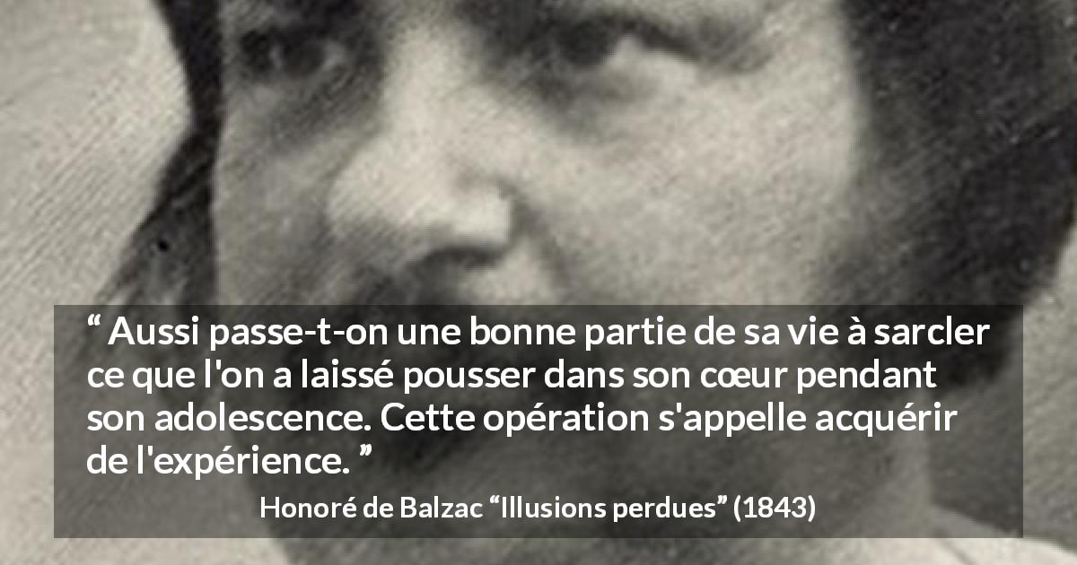 Citation de Honoré de Balzac sur le cœur tirée d'Illusions perdues - Aussi passe-t-on une bonne partie de sa vie à sarcler ce que l'on a laissé pousser dans son cœur pendant son adolescence. Cette opération s'appelle acquérir de l'expérience.