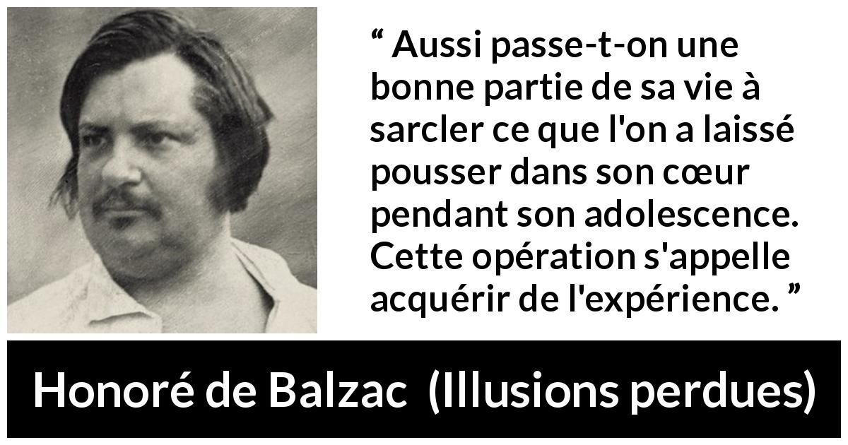 Citation de Honoré de Balzac sur le cœur tirée d'Illusions perdues - Aussi passe-t-on une bonne partie de sa vie à sarcler ce que l'on a laissé pousser dans son cœur pendant son adolescence. Cette opération s'appelle acquérir de l'expérience.