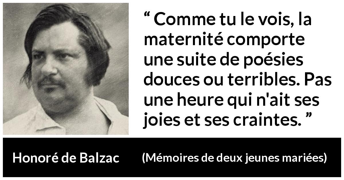 Citation de Honoré de Balzac sur la crainte tirée de Mémoires de deux jeunes mariées - Comme tu le vois, la maternité comporte une suite de poésies douces ou terribles. Pas une heure qui n'ait ses joies et ses craintes.