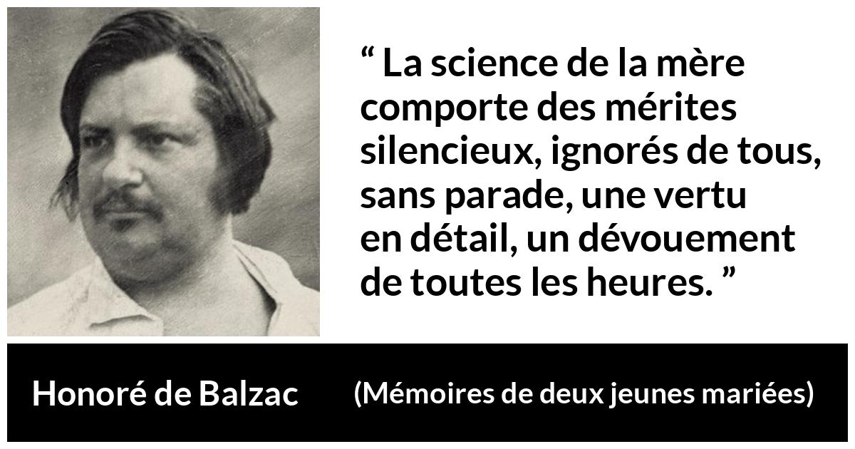 Citation de Honoré de Balzac sur le dévouement tirée de Mémoires de deux jeunes mariées - La science de la mère comporte des mérites silencieux, ignorés de tous, sans parade, une vertu en détail, un dévouement de toutes les heures.