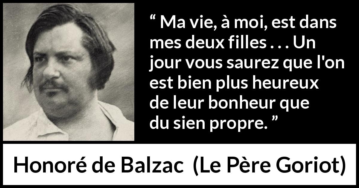 Citation de Honoré de Balzac sur les enfants tirée du Père Goriot - Ma vie, à moi, est dans mes deux filles . . . Un jour vous saurez que l'on est bien plus heureux de leur bonheur que du sien propre.