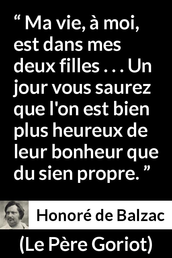 Citation de Honoré de Balzac sur les enfants tirée du Père Goriot - Ma vie, à moi, est dans mes deux filles . . . Un jour vous saurez que l'on est bien plus heureux de leur bonheur que du sien propre.