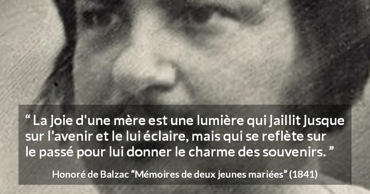 Citation de Honoré de Balzac sur la joie tirée de Mémoires de deux jeunes mariées - La joie d'une mère est une lumière qui jaillit jusque sur l'avenir et le lui éclaire, mais qui se reflète sur le passé pour lui donner le charme des souvenirs.