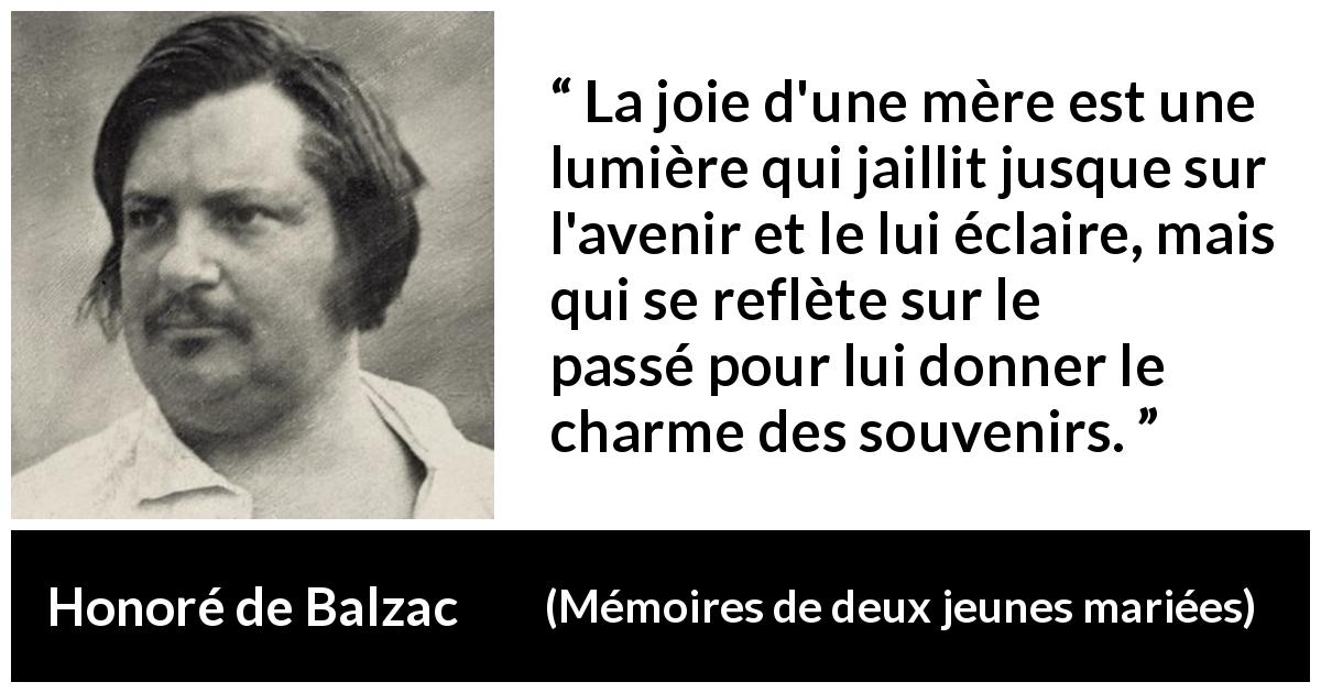 Citation de Honoré de Balzac sur la joie tirée de Mémoires de deux jeunes mariées - La joie d'une mère est une lumière qui jaillit jusque sur l'avenir et le lui éclaire, mais qui se reflète sur le passé pour lui donner le charme des souvenirs.