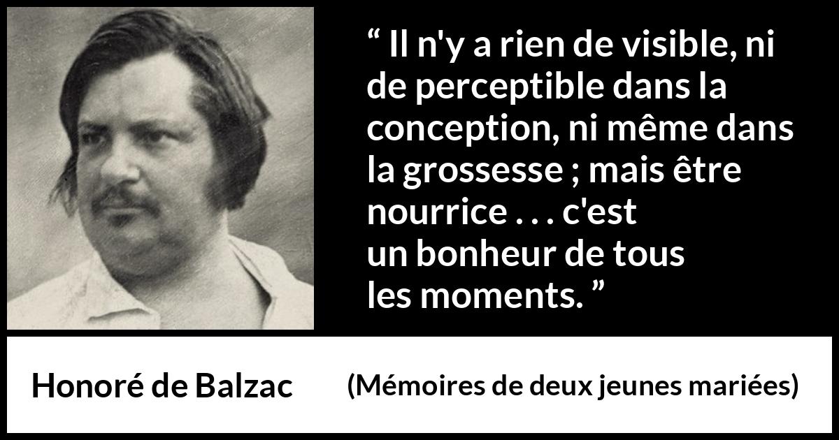 Citation de Honoré de Balzac sur la maternité tirée de Mémoires de deux jeunes mariées - Il n'y a rien de visible, ni de perceptible dans la conception, ni même dans la grossesse ; mais être nourrice . . . c'est un bonheur de tous les moments.