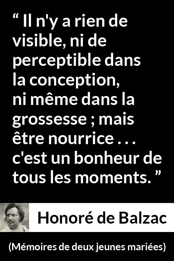 Citation de Honoré de Balzac sur la maternité tirée de Mémoires de deux jeunes mariées - Il n'y a rien de visible, ni de perceptible dans la conception, ni même dans la grossesse ; mais être nourrice . . . c'est un bonheur de tous les moments.