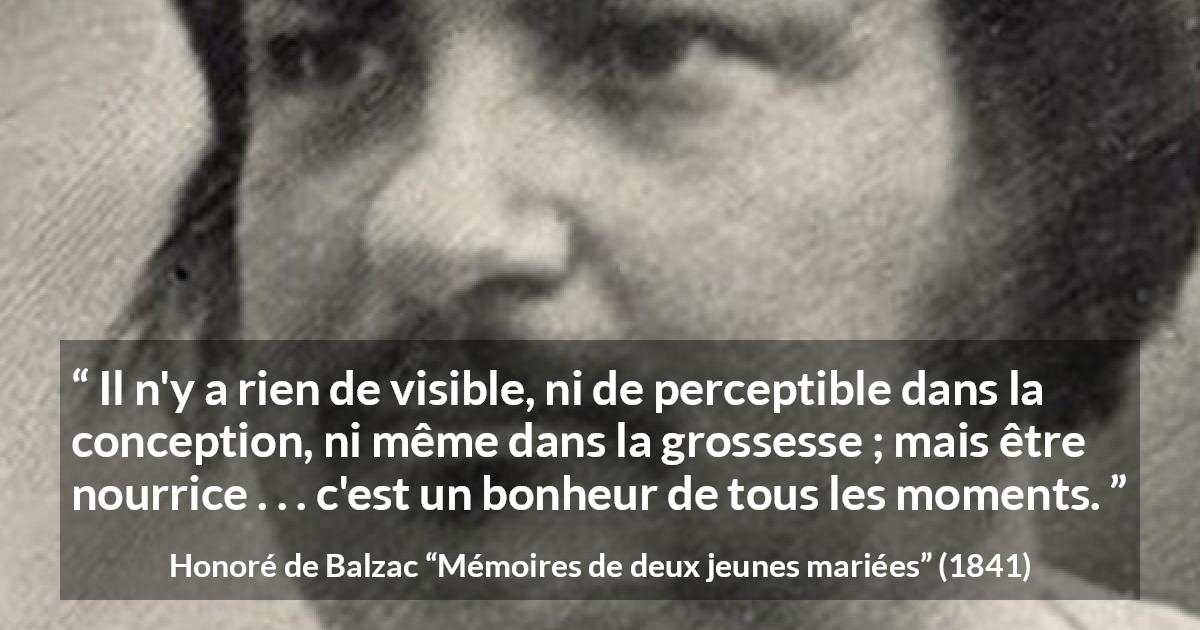 Citation de Honoré de Balzac sur la maternité tirée de Mémoires de deux jeunes mariées - Il n'y a rien de visible, ni de perceptible dans la conception, ni même dans la grossesse ; mais être nourrice . . . c'est un bonheur de tous les moments.