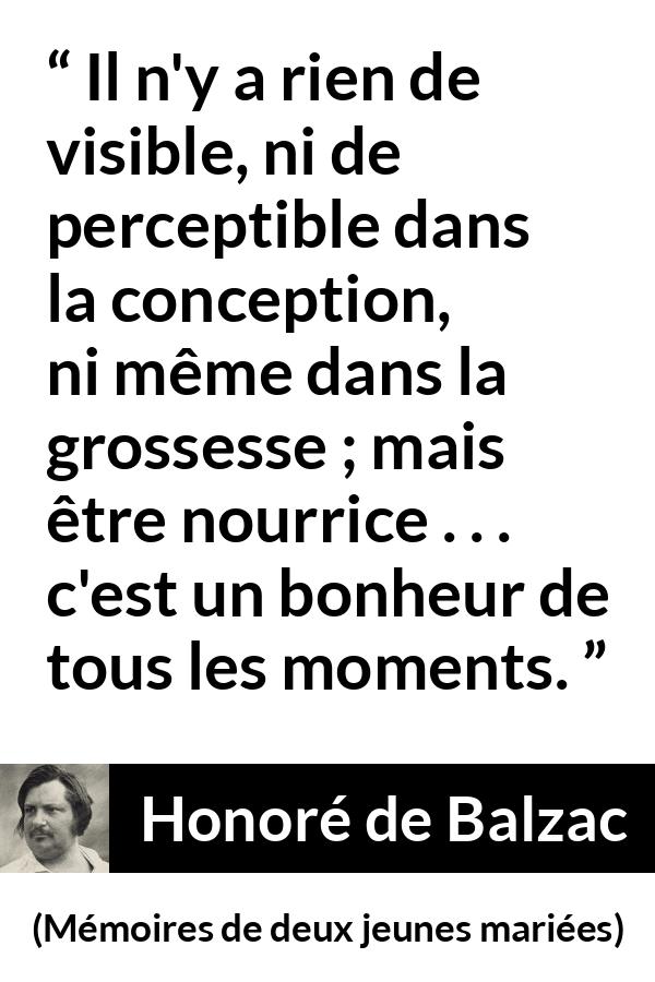 Citation de Honoré de Balzac sur la maternité tirée de Mémoires de deux jeunes mariées - Il n'y a rien de visible, ni de perceptible dans la conception, ni même dans la grossesse ; mais être nourrice . . . c'est un bonheur de tous les moments.