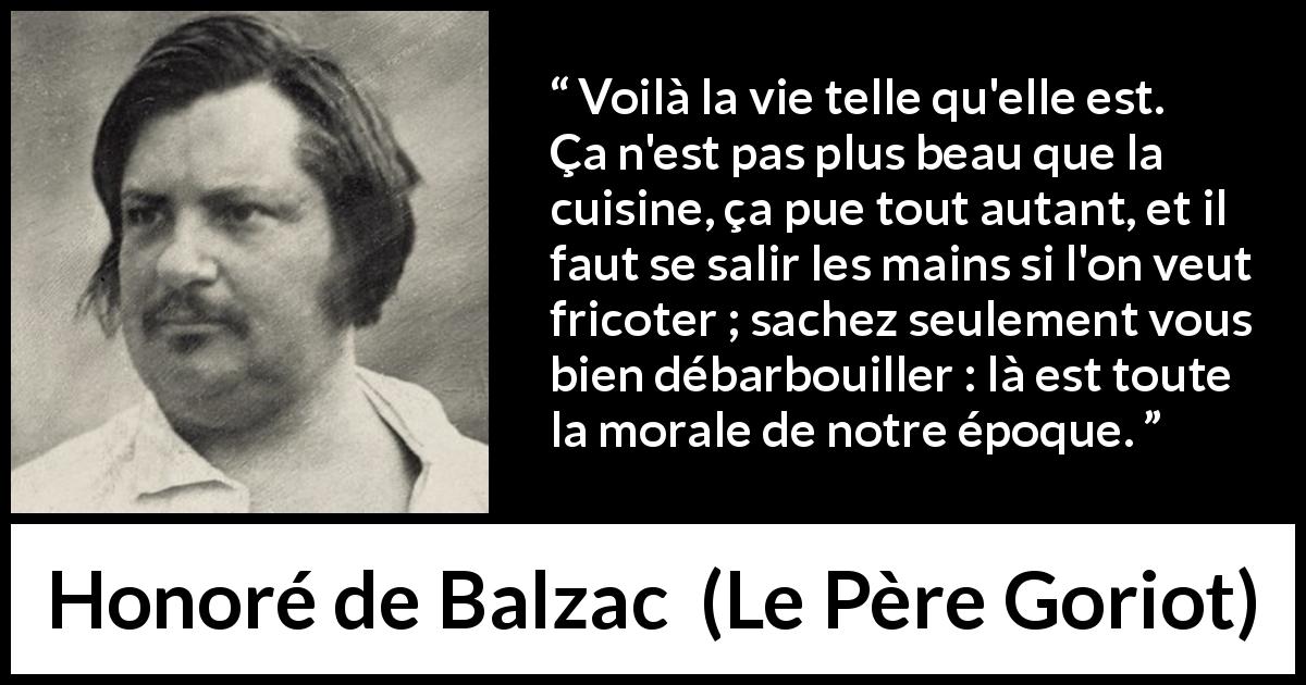 Citation de Honoré de Balzac sur la morale tirée du Père Goriot - Voilà la vie telle qu'elle est. Ça n'est pas plus beau que la cuisine, ça pue tout autant, et il faut se salir les mains si l'on veut fricoter ; sachez seulement vous bien débarbouiller : là est toute la morale de notre époque.