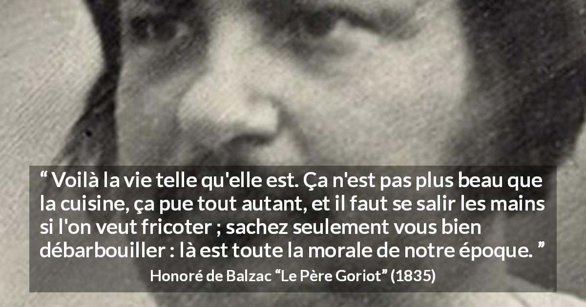 Citation de Honoré de Balzac sur la morale tirée du Père Goriot - Voilà la vie telle qu'elle est. Ça n'est pas plus beau que la cuisine, ça pue tout autant, et il faut se salir les mains si l'on veut fricoter ; sachez seulement vous bien débarbouiller : là est toute la morale de notre époque.