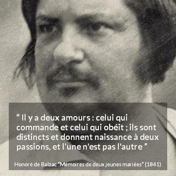 Citation de Honoré de Balzac sur la passion tirée de Mémoires de deux jeunes mariées - Il y a deux amours : celui qui commande et celui qui obéit ; ils sont distincts et donnent naissance à deux passions, et l'une n'est pas l'autre