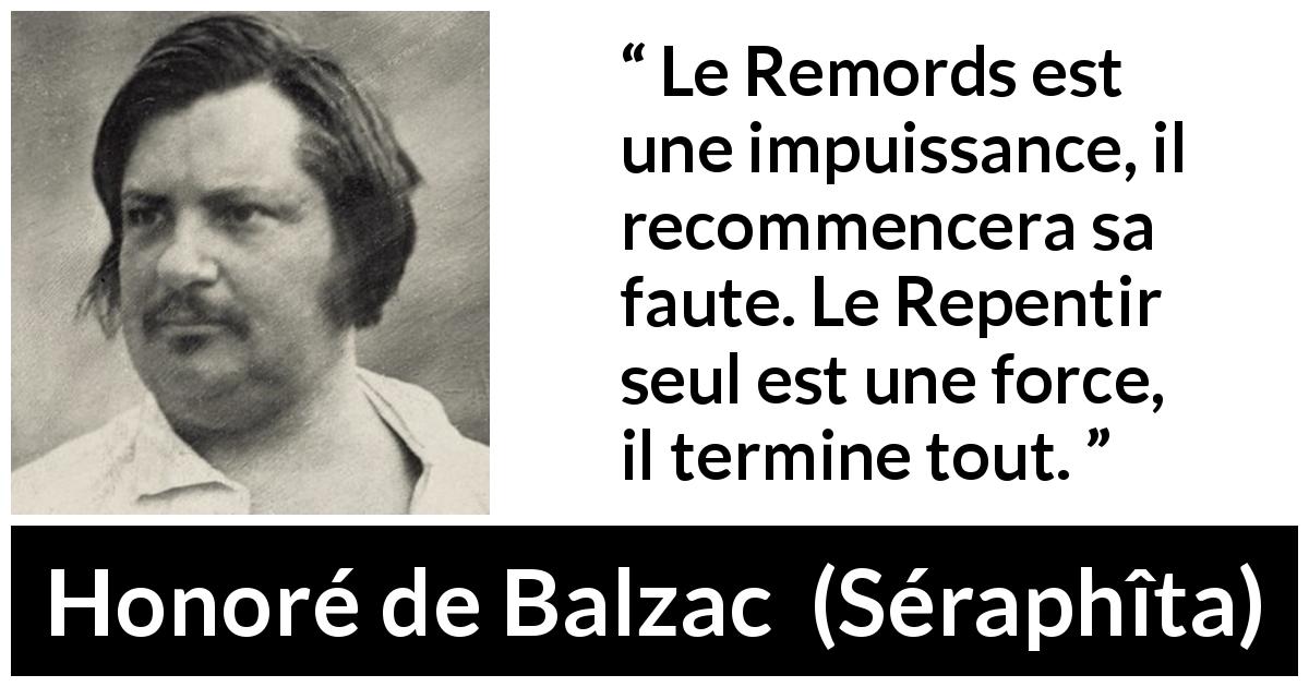 Citation de Honoré de Balzac sur la repentance tirée de Séraphîta - Le Remords est une impuissance, il recommencera sa faute. Le Repentir seul est une force, il termine tout.