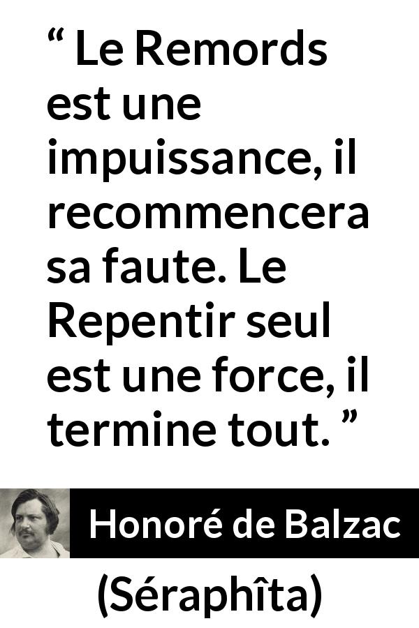 Citation de Honoré de Balzac sur la repentance tirée de Séraphîta - Le Remords est une impuissance, il recommencera sa faute. Le Repentir seul est une force, il termine tout.