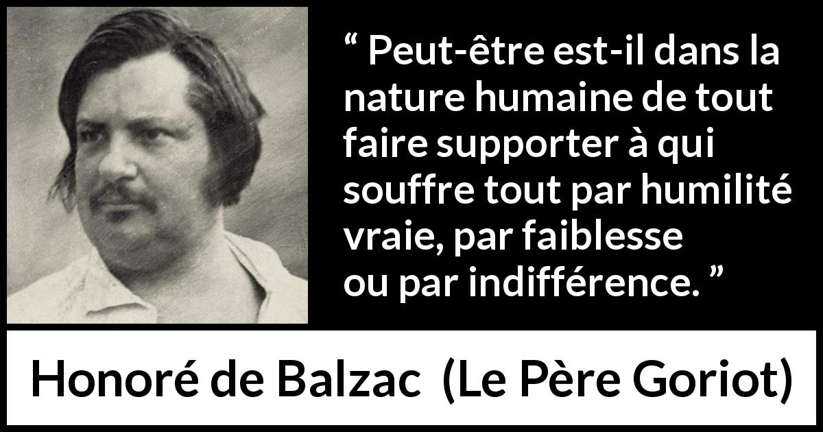 Citation de Honoré de Balzac sur la souffrance tirée du Père Goriot - Peut-être est-il dans la nature humaine de tout faire supporter à qui souffre tout par humilité vraie, par faiblesse ou par indifférence.