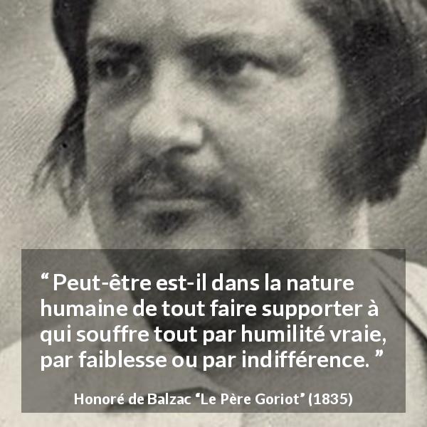 Citation de Honoré de Balzac sur la souffrance tirée du Père Goriot - Peut-être est-il dans la nature humaine de tout faire supporter à qui souffre tout par humilité vraie, par faiblesse ou par indifférence.