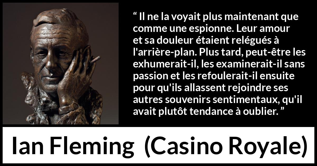 Citation d'Ian Fleming sur l'oubli tirée de Casino Royale - Il ne la voyait plus maintenant que comme une espionne. Leur amour et sa douleur étaient relégués à l'arrière-plan. Plus tard, peut-être les exhumerait-il, les examinerait-il sans passion et les refoulerait-il ensuite pour qu'ils allassent rejoindre ses autres souvenirs sentimentaux, qu'il avait plutôt tendance à oublier.