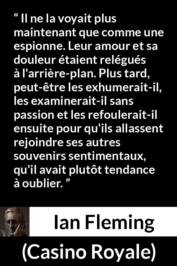 Citation d'Ian Fleming sur l'oubli tirée de Casino Royale - Il ne la voyait plus maintenant que comme une espionne. Leur amour et sa douleur étaient relégués à l'arrière-plan. Plus tard, peut-être les exhumerait-il, les examinerait-il sans passion et les refoulerait-il ensuite pour qu'ils allassent rejoindre ses autres souvenirs sentimentaux, qu'il avait plutôt tendance à oublier.