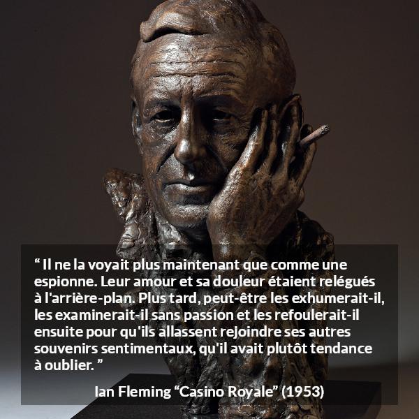 Citation d'Ian Fleming sur l'oubli tirée de Casino Royale - Il ne la voyait plus maintenant que comme une espionne. Leur amour et sa douleur étaient relégués à l'arrière-plan. Plus tard, peut-être les exhumerait-il, les examinerait-il sans passion et les refoulerait-il ensuite pour qu'ils allassent rejoindre ses autres souvenirs sentimentaux, qu'il avait plutôt tendance à oublier.