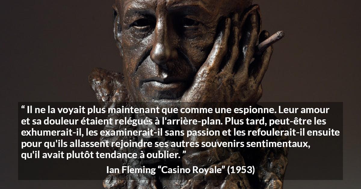 Citation d'Ian Fleming sur l'oubli tirée de Casino Royale - Il ne la voyait plus maintenant que comme une espionne. Leur amour et sa douleur étaient relégués à l'arrière-plan. Plus tard, peut-être les exhumerait-il, les examinerait-il sans passion et les refoulerait-il ensuite pour qu'ils allassent rejoindre ses autres souvenirs sentimentaux, qu'il avait plutôt tendance à oublier.