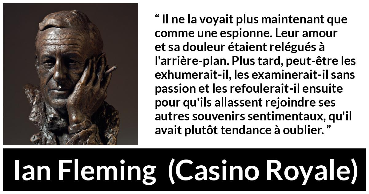 Citation d'Ian Fleming sur l'oubli tirée de Casino Royale - Il ne la voyait plus maintenant que comme une espionne. Leur amour et sa douleur étaient relégués à l'arrière-plan. Plus tard, peut-être les exhumerait-il, les examinerait-il sans passion et les refoulerait-il ensuite pour qu'ils allassent rejoindre ses autres souvenirs sentimentaux, qu'il avait plutôt tendance à oublier.