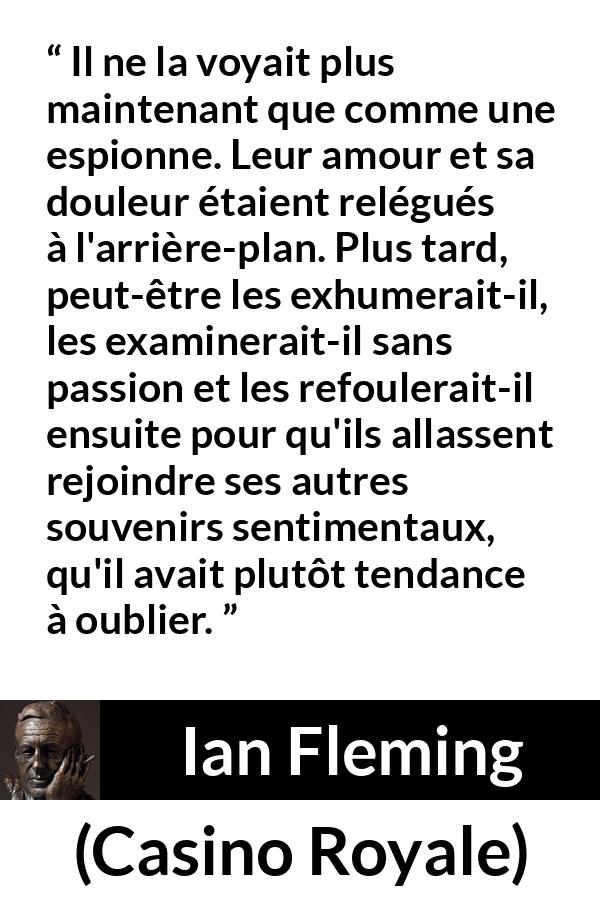 Citation d'Ian Fleming sur l'oubli tirée de Casino Royale - Il ne la voyait plus maintenant que comme une espionne. Leur amour et sa douleur étaient relégués à l'arrière-plan. Plus tard, peut-être les exhumerait-il, les examinerait-il sans passion et les refoulerait-il ensuite pour qu'ils allassent rejoindre ses autres souvenirs sentimentaux, qu'il avait plutôt tendance à oublier.