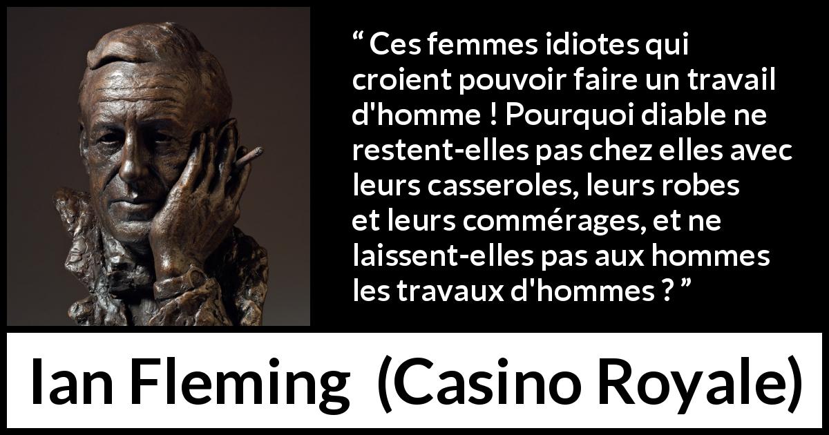 Citation d'Ian Fleming sur le travail tirée de Casino Royale - Ces femmes idiotes qui croient pouvoir faire un travail d'homme ! Pourquoi diable ne restent-elles pas chez elles avec leurs casseroles, leurs robes et leurs commérages, et ne laissent-elles pas aux hommes les travaux d'hommes ?