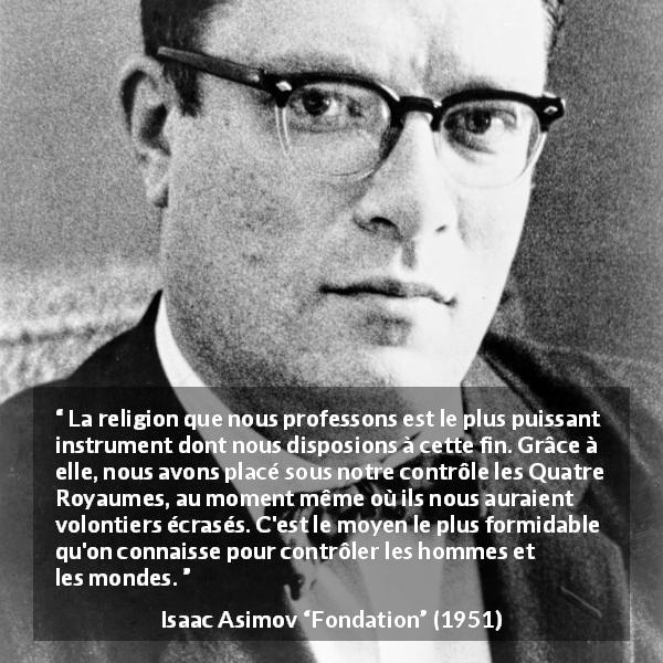 Citation d'Isaac Asimov sur la religion tirée de Fondation - La religion que nous professons est le plus puissant instrument dont nous disposions à cette fin. Grâce à elle, nous avons placé sous notre contrôle les Quatre Royaumes, au moment même où ils nous auraient volontiers écrasés. C'est le moyen le plus formidable qu'on connaisse pour contrôler les hommes et les mondes.
