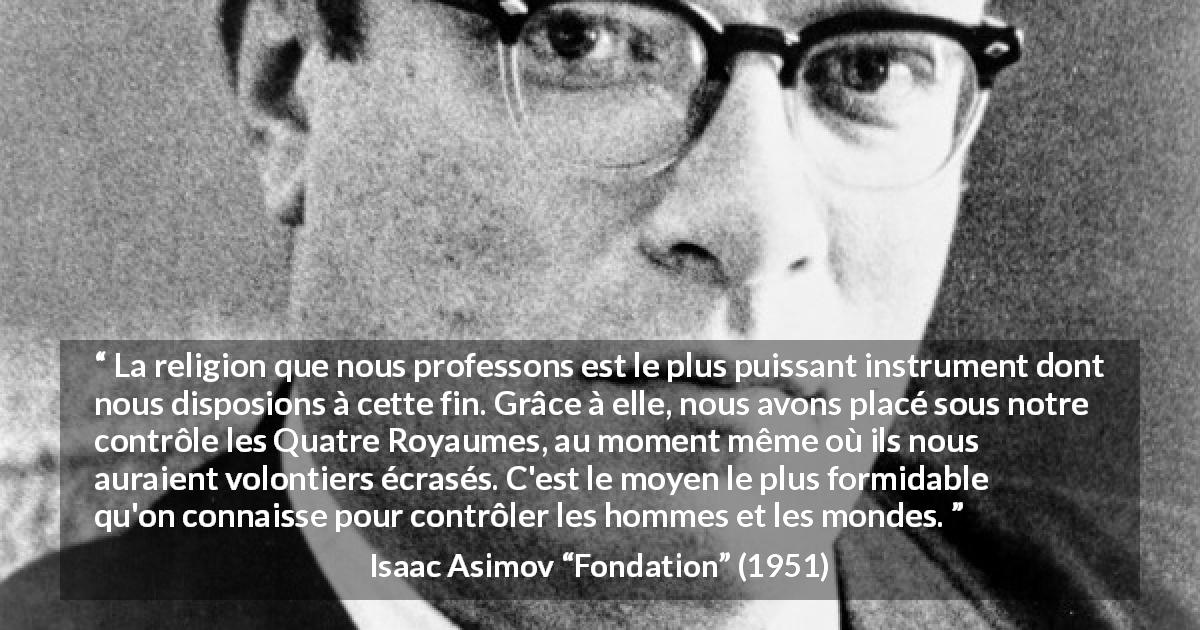 Citation d'Isaac Asimov sur la religion tirée de Fondation - La religion que nous professons est le plus puissant instrument dont nous disposions à cette fin. Grâce à elle, nous avons placé sous notre contrôle les Quatre Royaumes, au moment même où ils nous auraient volontiers écrasés. C'est le moyen le plus formidable qu'on connaisse pour contrôler les hommes et les mondes.
