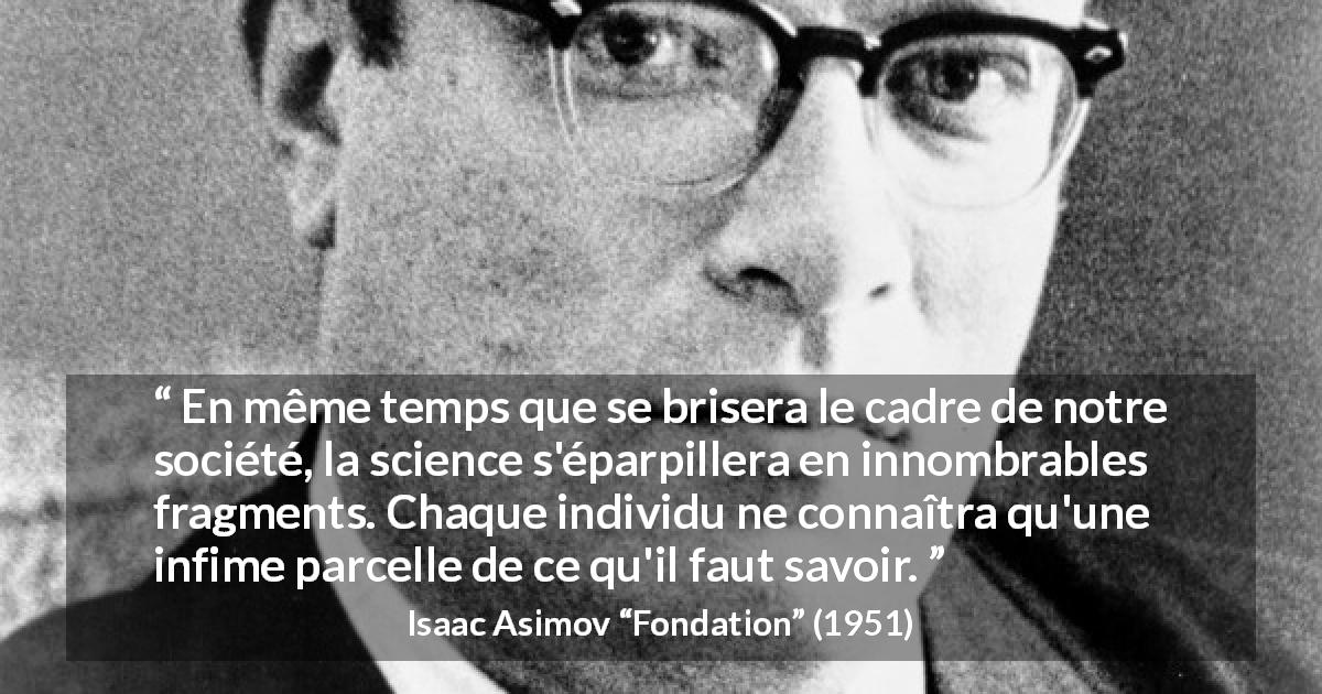 Citation d'Isaac Asimov sur la science tirée de Fondation - En même temps que se brisera le cadre de notre société, la science s'éparpillera en innombrables fragments. Chaque individu ne connaîtra qu'une infime parcelle de ce qu'il faut savoir.