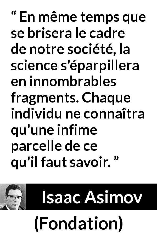 Citation d'Isaac Asimov sur la science tirée de Fondation - En même temps que se brisera le cadre de notre société, la science s'éparpillera en innombrables fragments. Chaque individu ne connaîtra qu'une infime parcelle de ce qu'il faut savoir.