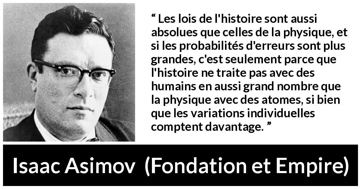 Citation d'Isaac Asimov sur la science tirée de Fondation et Empire - Les lois de l'histoire sont aussi absolues que celles de la physique, et si les probabilités d'erreurs sont plus grandes, c'est seulement parce que l'histoire ne traite pas avec des humains en aussi grand nombre que la physique avec des atomes, si bien que les variations individuelles comptent davantage.