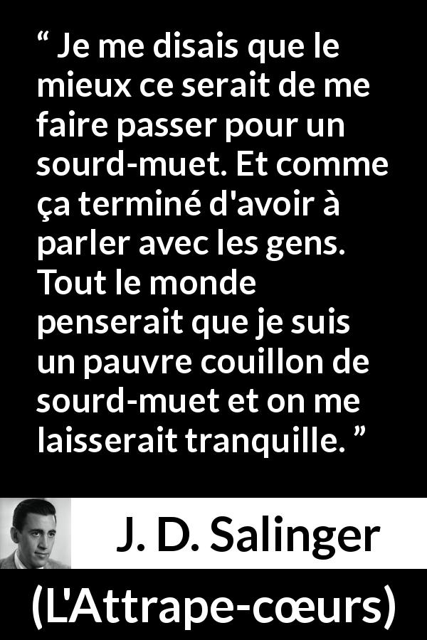 Citation de J. D. Salinger sur la conversation tirée de L'Attrape-cœurs - Je me disais que le mieux ce serait de me faire passer pour un sourd-muet. Et comme ça terminé d'avoir à parler avec les gens. Tout le monde penserait que je suis un pauvre couillon de sourd-muet et on me laisserait tranquille.