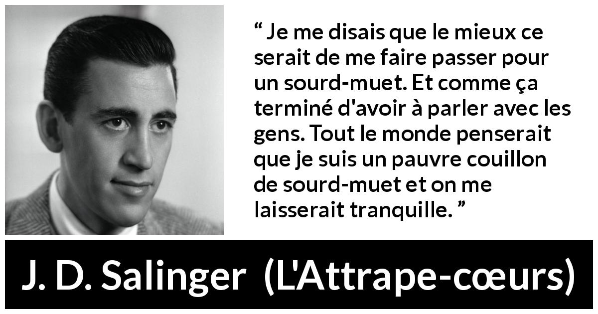 Citation de J. D. Salinger sur la conversation tirée de L'Attrape-cœurs - Je me disais que le mieux ce serait de me faire passer pour un sourd-muet. Et comme ça terminé d'avoir à parler avec les gens. Tout le monde penserait que je suis un pauvre couillon de sourd-muet et on me laisserait tranquille.